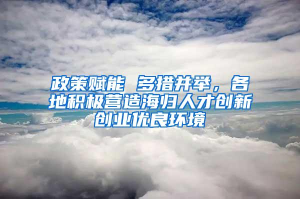 政策赋能 多措并举，各地积极营造海归人才创新创业优良环境