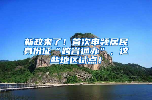 新政来了！首次申领居民身份证“跨省通办”，这些地区试点！