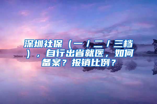 深圳社保（一／二／三档），自行出省就医，如何备案？报销比例？