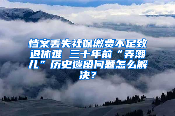 档案丢失社保缴费不足致退休难 三十年前“弄潮儿”历史遗留问题怎么解决？