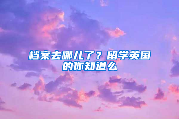 档案去哪儿了？留学英国的你知道么