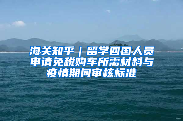 海关知乎｜留学回国人员申请免税购车所需材料与疫情期间审核标准