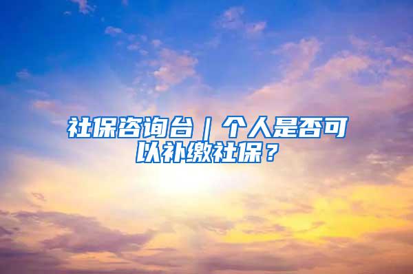 社保咨询台｜个人是否可以补缴社保？