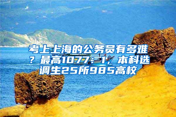 考上上海的公务员有多难？最高1077：1，本科选调生25所985高校