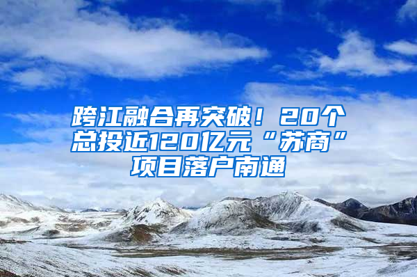 跨江融合再突破！20个总投近120亿元“苏商”项目落户南通