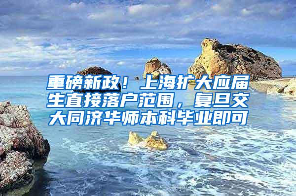 重磅新政！上海扩大应届生直接落户范围，复旦交大同济华师本科毕业即可