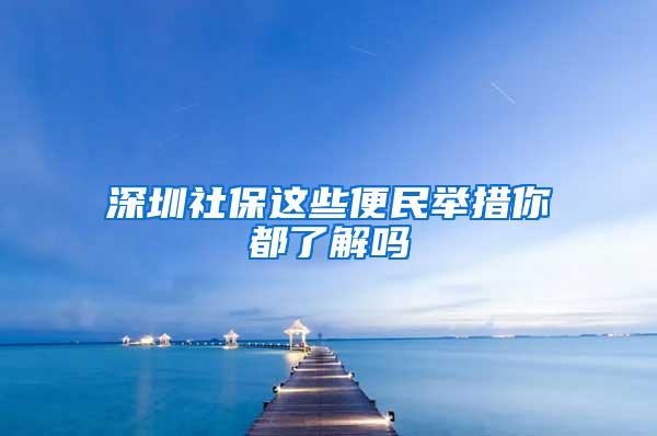 深圳社保这些便民举措你都了解吗