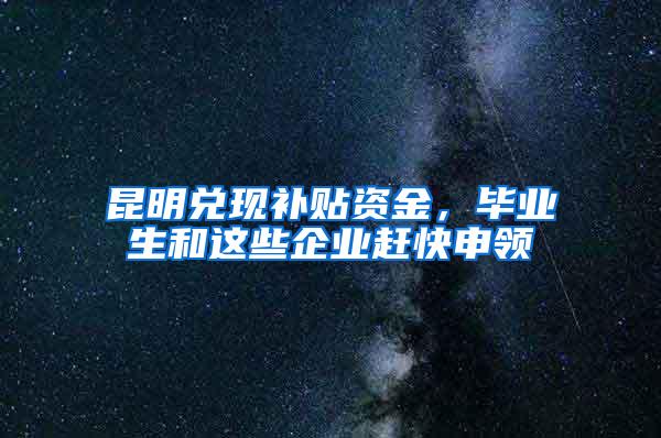 昆明兑现补贴资金，毕业生和这些企业赶快申领