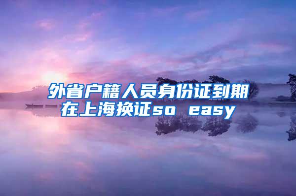 外省户籍人员身份证到期在上海换证so easy