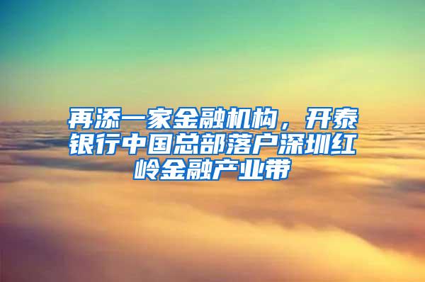 再添一家金融机构，开泰银行中国总部落户深圳红岭金融产业带