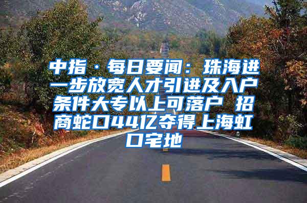 中指·每日要闻：珠海进一步放宽人才引进及入户条件大专以上可落户 招商蛇口44亿夺得上海虹口宅地