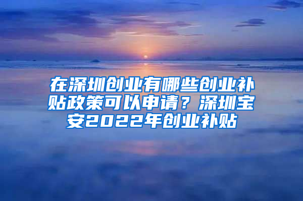 在深圳创业有哪些创业补贴政策可以申请？深圳宝安2022年创业补贴