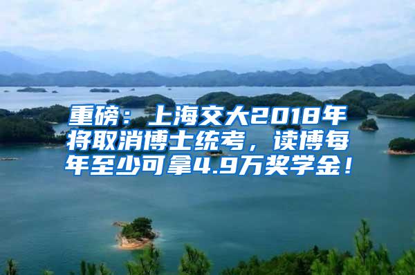 重磅：上海交大2018年将取消博士统考，读博每年至少可拿4.9万奖学金！