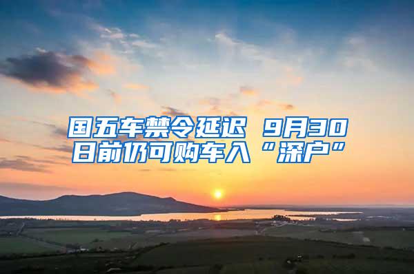 国五车禁令延迟 9月30日前仍可购车入“深户”