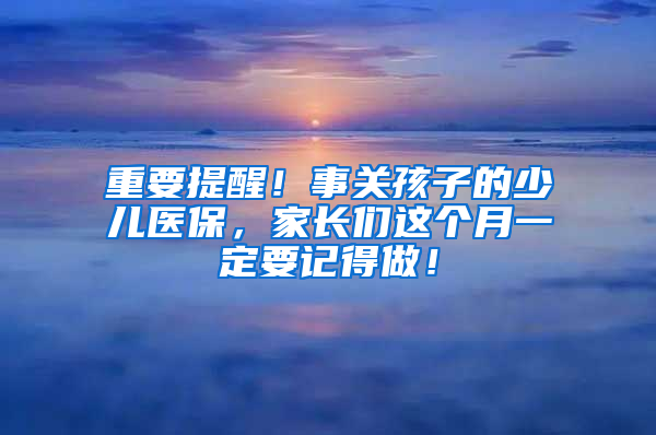 重要提醒！事关孩子的少儿医保，家长们这个月一定要记得做！