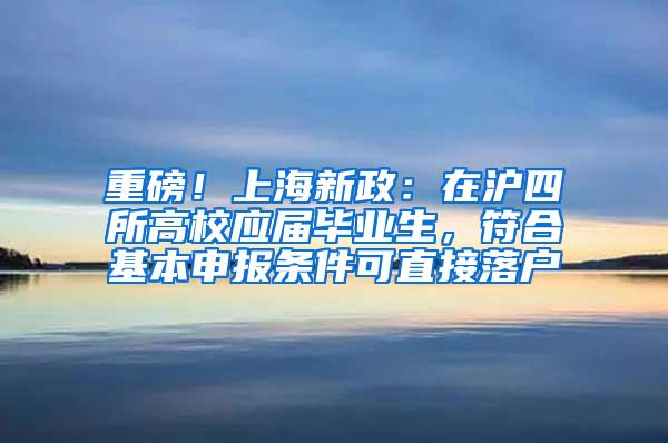 重磅！上海新政：在沪四所高校应届毕业生，符合基本申报条件可直接落户