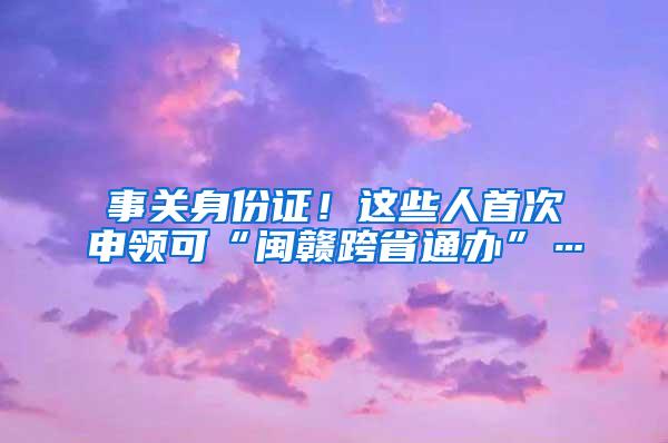 事关身份证！这些人首次申领可“闽赣跨省通办”…