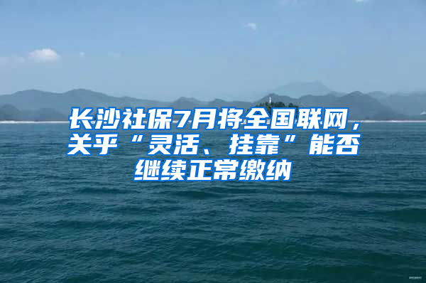 长沙社保7月将全国联网，关乎“灵活、挂靠”能否继续正常缴纳