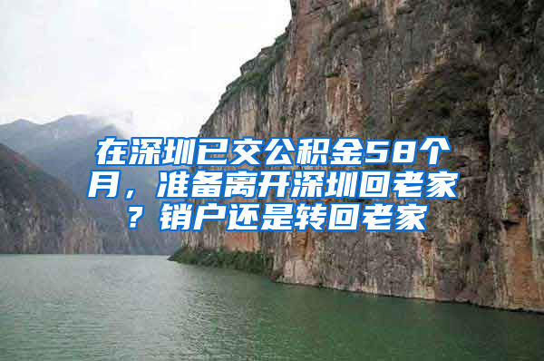 在深圳已交公积金58个月，准备离开深圳回老家？销户还是转回老家