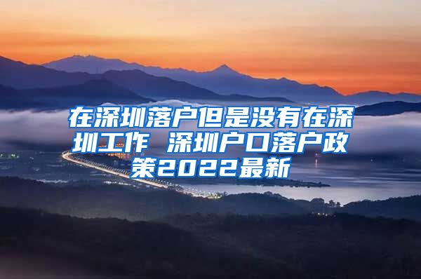 在深圳落户但是没有在深圳工作 深圳户口落户政策2022最新