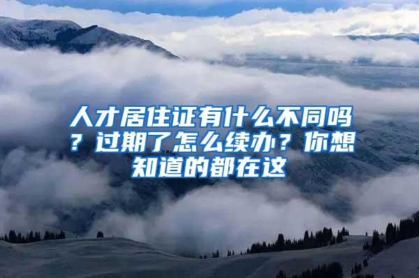 人才居住证有什么不同吗？过期了怎么续办？你想知道的都在这