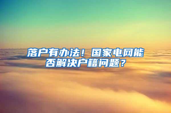 落户有办法！国家电网能否解决户籍问题？