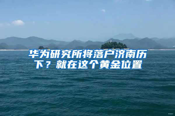 华为研究所将落户济南历下？就在这个黄金位置