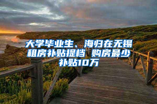 大学毕业生、海归在无锡租房补贴提档 购房最少补贴10万