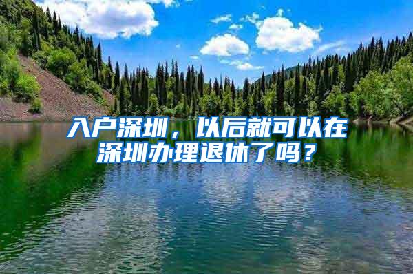 入户深圳，以后就可以在深圳办理退休了吗？