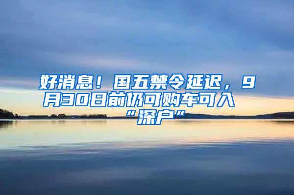 好消息！国五禁令延迟，9月30日前仍可购车可入“深户”