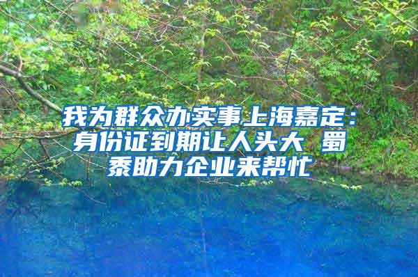 我为群众办实事上海嘉定：身份证到期让人头大 蜀黍助力企业来帮忙