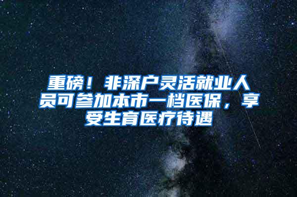 重磅！非深户灵活就业人员可参加本市一档医保，享受生育医疗待遇