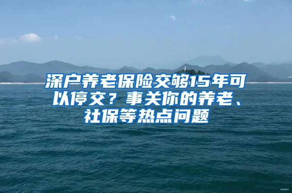 深户养老保险交够15年可以停交？事关你的养老、社保等热点问题