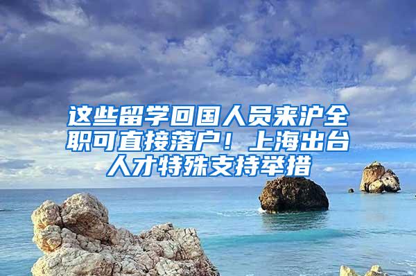 这些留学回国人员来沪全职可直接落户！上海出台人才特殊支持举措