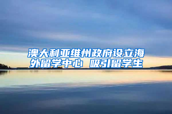 澳大利亚维州政府设立海外留学中心 吸引留学生