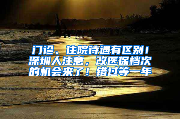 门诊、住院待遇有区别！深圳人注意，改医保档次的机会来了！错过等一年