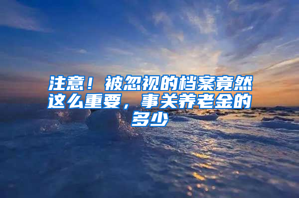 注意！被忽视的档案竟然这么重要，事关养老金的多少