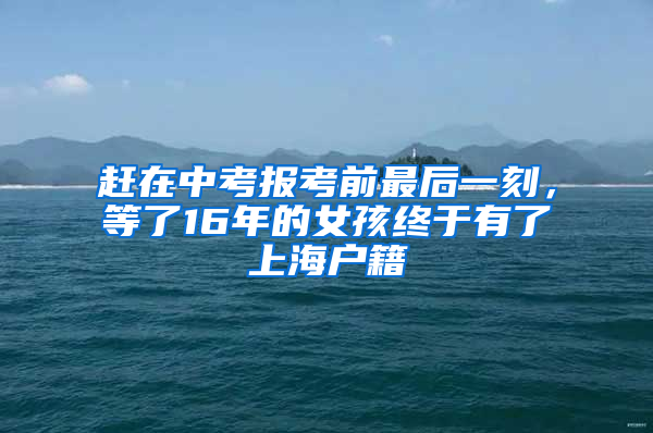 赶在中考报考前最后一刻，等了16年的女孩终于有了上海户籍