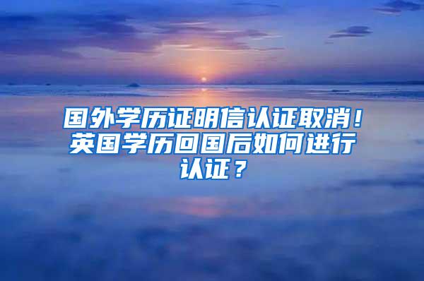 国外学历证明信认证取消！英国学历回国后如何进行认证？