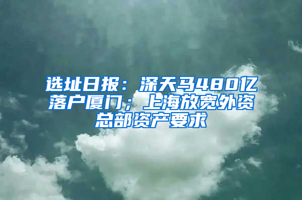 选址日报：深天马480亿落户厦门；上海放宽外资总部资产要求