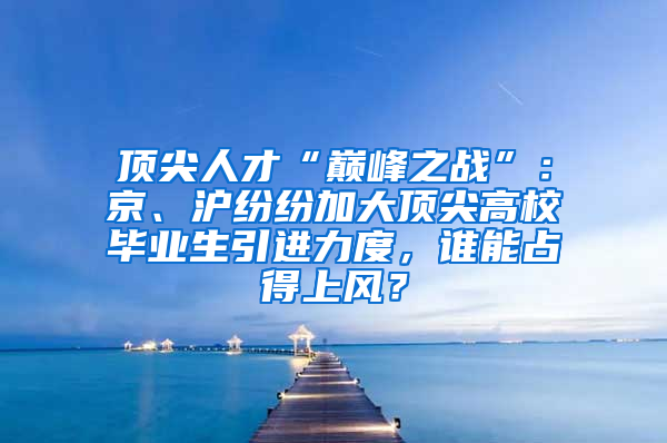 顶尖人才“巅峰之战”：京、沪纷纷加大顶尖高校毕业生引进力度，谁能占得上风？