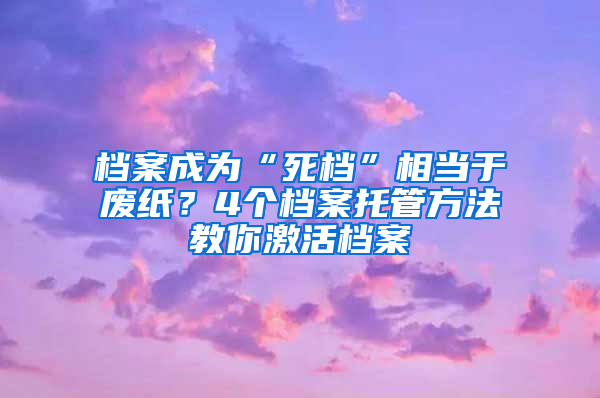 档案成为“死档”相当于废纸？4个档案托管方法教你激活档案