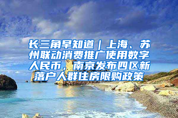 长三角早知道｜上海、苏州联动消费推广使用数字人民币，南京发布四区新落户人群住房限购政策