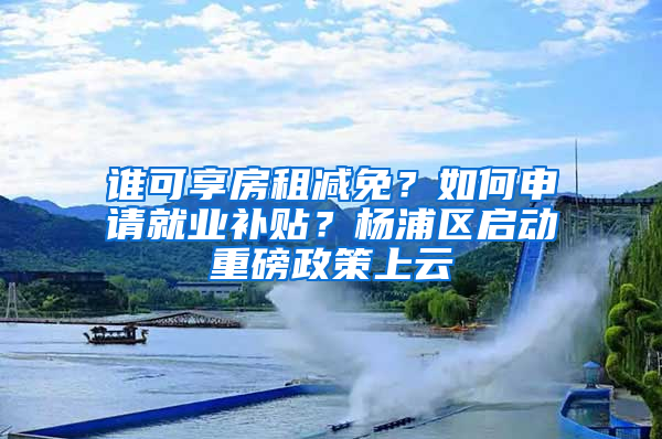 谁可享房租减免？如何申请就业补贴？杨浦区启动重磅政策上云