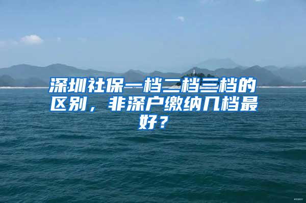 深圳社保一档二档三档的区别，非深户缴纳几档最好？