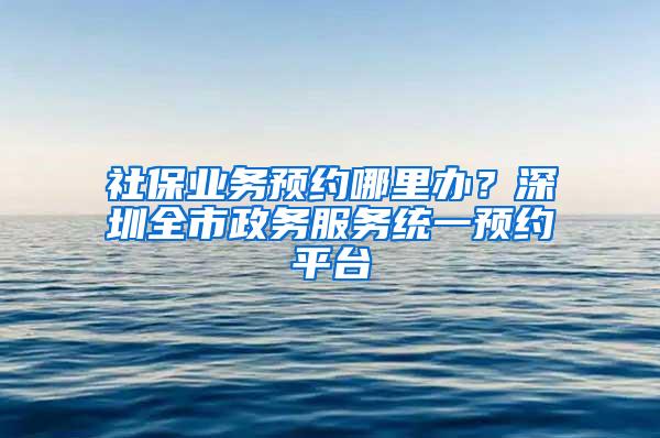 社保业务预约哪里办？深圳全市政务服务统一预约平台