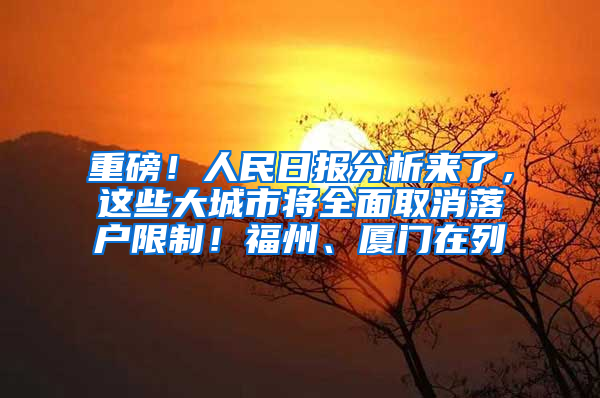 重磅！人民日报分析来了，这些大城市将全面取消落户限制！福州、厦门在列