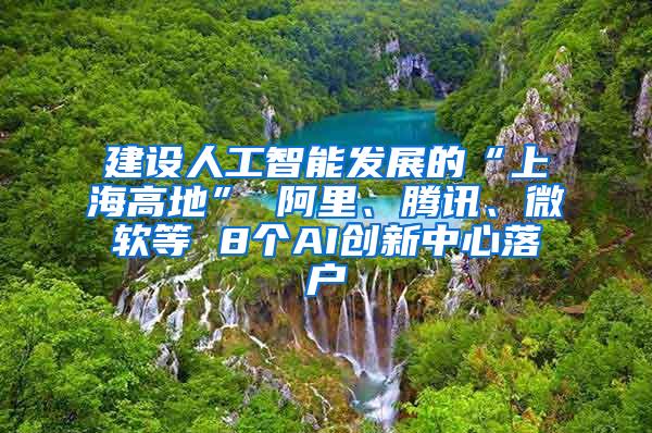 建设人工智能发展的“上海高地” 阿里、腾讯、微软等 8个AI创新中心落户