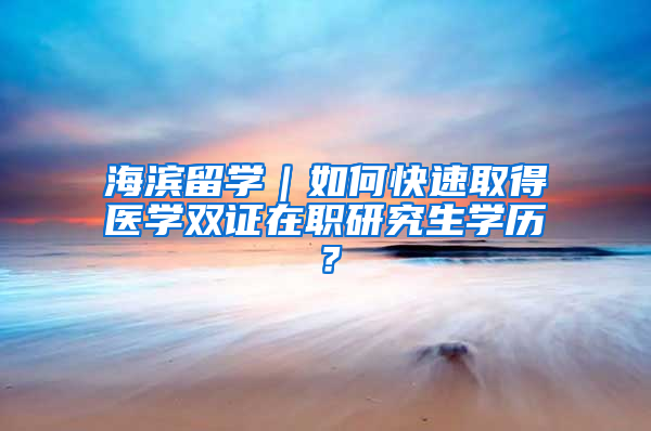 海滨留学｜如何快速取得医学双证在职研究生学历？