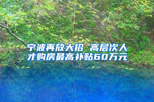 宁波再放大招 高层次人才购房最高补贴60万元